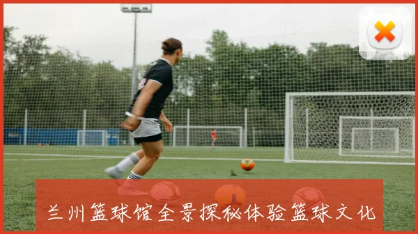 兰州篮球馆全景探秘体验篮球文化的热情与活力