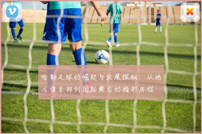 哈勒足球的崛起与发展探秘：从地方俱乐部到国际舞台的精彩历程