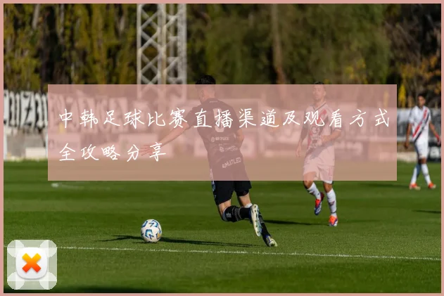 中韩足球比赛直播渠道及观看方式全攻略分享