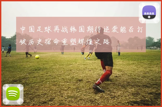 中国足球再战韩国期待逆袭能否打破历史宿命重塑辉煌之路