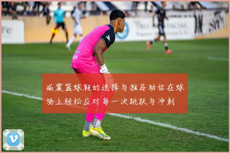 减震篮球鞋的选择与推荐助你在球场上轻松应对每一次跳跃与冲刺