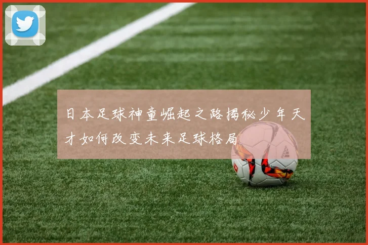 日本足球神童崛起之路揭秘少年天才如何改变未来足球格局