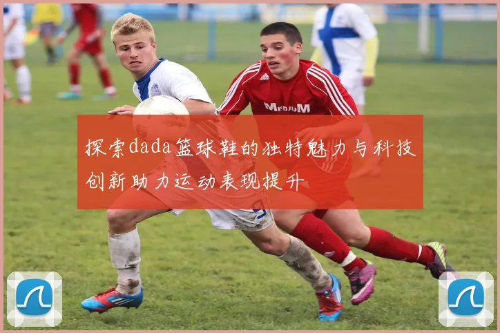 探索dada篮球鞋的独特魅力与科技创新助力运动表现提升